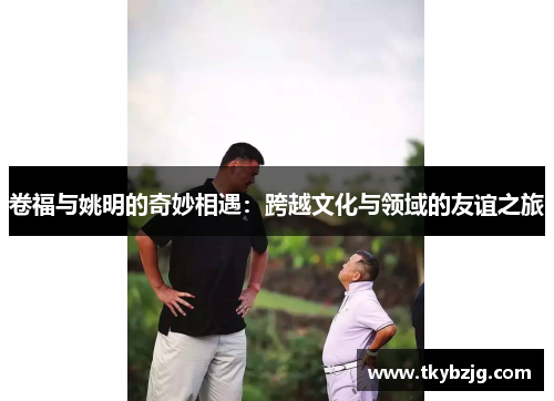 卷福与姚明的奇妙相遇：跨越文化与领域的友谊之旅